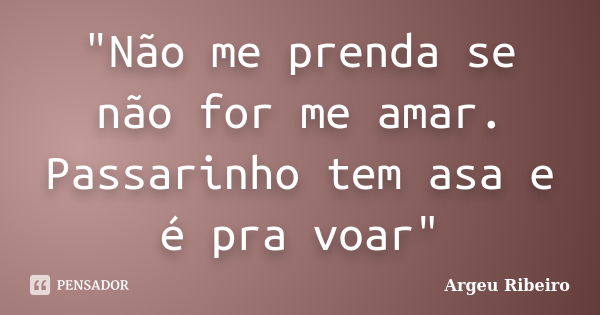 "Não me prenda se não for me amar. Passarinho tem asa e é pra voar"... Frase de Argeu Ribeiro.