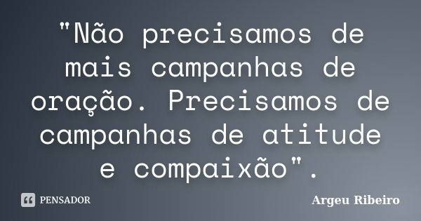 "Não precisamos de mais campanhas de oração. Precisamos de campanhas de atitude e compaixão".... Frase de Argeu Ribeiro.