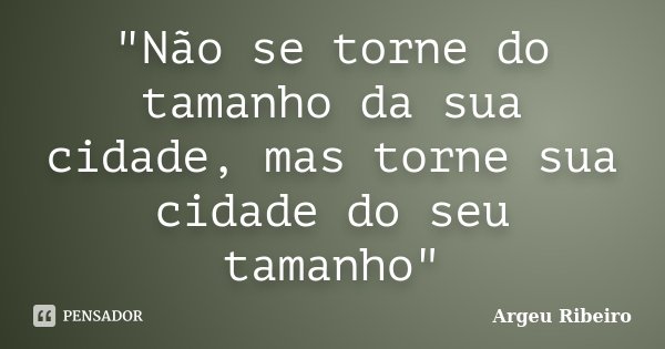 "Não se torne do tamanho da sua cidade, mas torne sua cidade do seu tamanho"... Frase de Argeu Ribeiro.