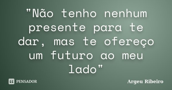 "Não tenho nenhum presente para te dar, mas te ofereço um futuro ao meu lado"... Frase de Argeu Ribeiro.
