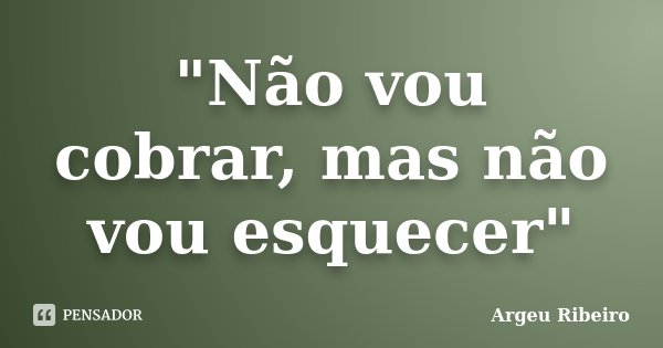"Não vou cobrar, mas não vou esquecer"... Frase de Argeu Ribeiro.