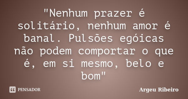 "Nenhum prazer é solitário, nenhum amor é banal. Pulsões egóicas não podem comportar o que é, em si mesmo, belo e bom"... Frase de Argeu Ribeiro.