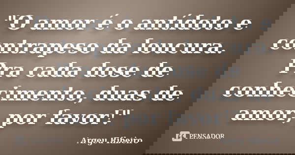 "O amor é o antídoto e contrapeso da loucura. Pra cada dose de conhecimento, duas de amor, por favor!"... Frase de Argeu Ribeiro.