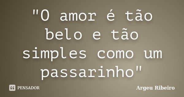 "O amor é tão belo e tão simples como um passarinho"... Frase de Argeu Ribeiro.