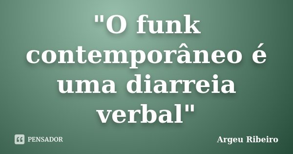 "O funk contemporâneo é uma diarreia verbal"... Frase de Argeu Ribeiro.