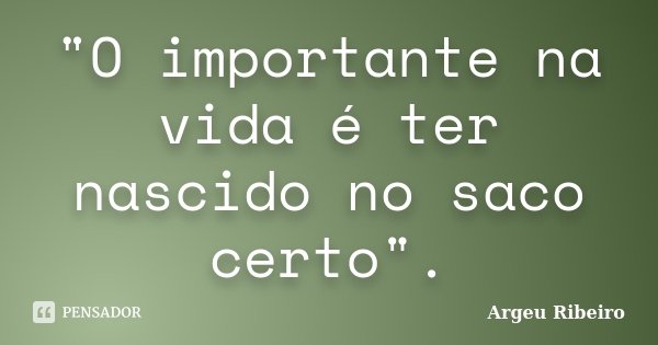 "O importante na vida é ter nascido no saco certo".... Frase de Argeu Ribeiro.