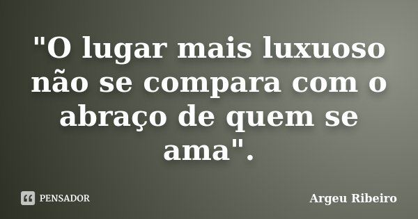 "O lugar mais luxuoso não se compara com o abraço de quem se ama".... Frase de Argeu Ribeiro.