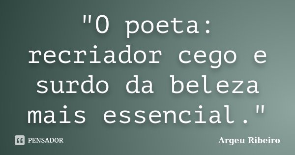 "O poeta: recriador cego e surdo da beleza mais essencial."... Frase de Argeu Ribeiro.