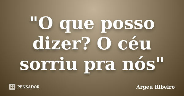 "O que posso dizer? O céu sorriu pra nós"... Frase de Argeu Ribeiro.