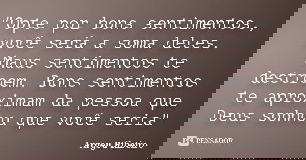 "Opte por bons sentimentos, você será a soma deles. Maus sentimentos te destroem. Bons sentimentos te aproximam da pessoa que Deus sonhou que você seria&qu... Frase de Argeu Ribeiro.