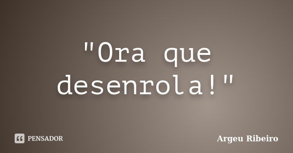 "Ora que desenrola!"... Frase de Argeu Ribeiro.