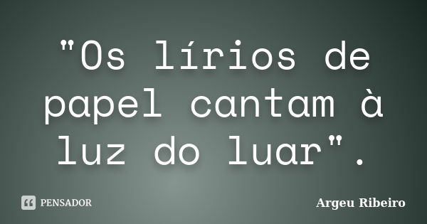 "Os lírios de papel cantam à luz do luar".... Frase de Argeu Ribeiro.