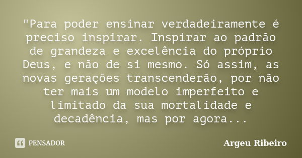 "Para poder ensinar verdadeiramente é preciso inspirar. Inspirar ao padrão de grandeza e excelência do próprio Deus, e não de si mesmo. Só assim, as novas ... Frase de Argeu Ribeiro.