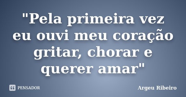 "Pela primeira vez eu ouvi meu coração gritar, chorar e querer amar"... Frase de Argeu Ribeiro.