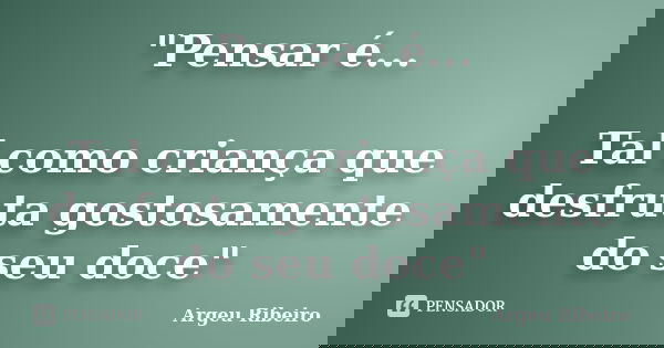 "Pensar é... Tal como criança que desfruta gostosamente do seu doce"... Frase de Argeu Ribeiro.