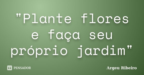 "Plante flores e faça seu próprio jardim"... Frase de Argeu Ribeiro.