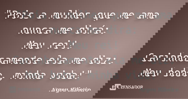 "Pois a mulher que me ama nunca me dirá: Meu rei! Carinhosamente ela me diz: Meu bobo, minha vida!"... Frase de Argeu Ribeiro.