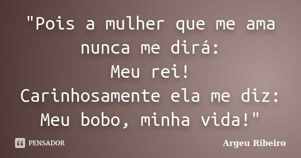 "Pois a mulher que me ama nunca me dirá: Meu rei! Carinhosamente ela me diz: Meu bobo, minha vida!"... Frase de Argeu Ribeiro.