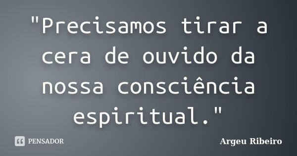 "Precisamos tirar a cera de ouvido da nossa consciência espiritual."... Frase de Argeu Ribeiro.