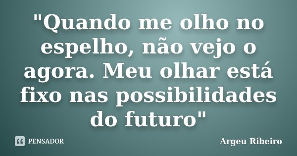 "Quando me olho no espelho, não vejo o agora. Meu olhar está fixo nas possibilidades do futuro"... Frase de Argeu Ribeiro.