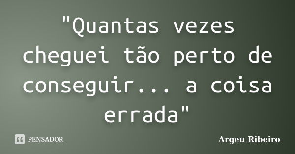 "Quantas vezes cheguei tão perto de conseguir... a coisa errada"... Frase de Argeu Ribeiro.