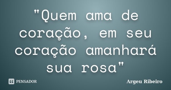 "Quem ama de coração, em seu coração amanhará sua rosa"... Frase de Argeu Ribeiro.