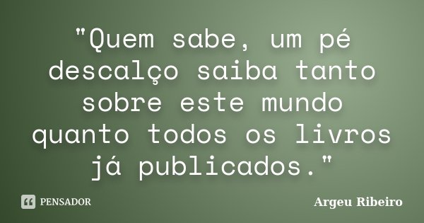 "Quem sabe, um pé descalço saiba tanto sobre este mundo quanto todos os livros já publicados."... Frase de Argeu Ribeiro.