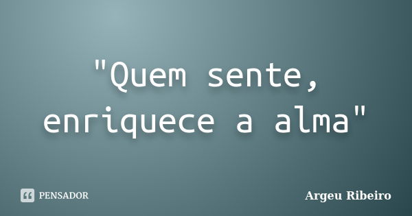 "Quem sente, enriquece a alma"... Frase de Argeu Ribeiro.