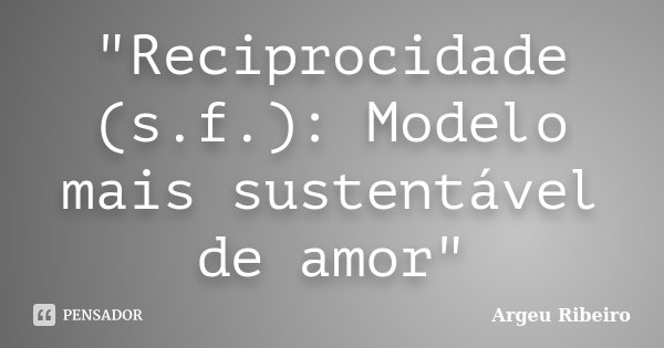 "Reciprocidade (s.f.): Modelo mais sustentável de amor"... Frase de Argeu Ribeiro.