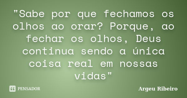 "Sabe por que fechamos os olhos ao orar? Porque, ao fechar os olhos, Deus continua sendo a única coisa real em nossas vidas"... Frase de Argeu Ribeiro.