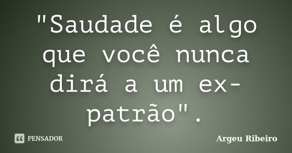 "Saudade é algo que você nunca dirá a um ex-patrão".... Frase de Argeu Ribeiro.