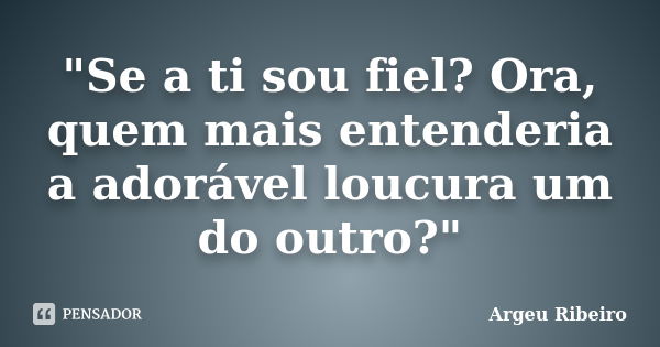 "Se a ti sou fiel? Ora, quem mais entenderia a adorável loucura um do outro?"... Frase de Argeu Ribeiro.