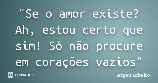 "Se o amor existe? Ah, estou certo que sim! Só não procure em corações vazios"... Frase de Argeu Ribeiro.