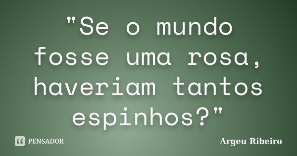 "Se o mundo fosse uma rosa, haveriam tantos espinhos?"... Frase de Argeu Ribeiro.