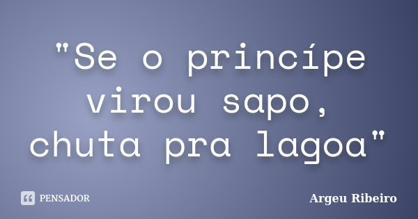 "Se o princípe virou sapo, chuta pra lagoa"... Frase de Argeu Ribeiro.