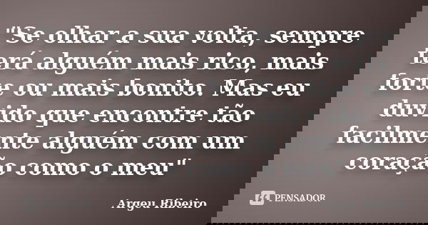 "Se olhar a sua volta, sempre terá alguém mais rico, mais forte ou mais bonito. Mas eu duvido que encontre tão facilmente alguém com um coração como o meu&... Frase de Argeu Ribeiro.