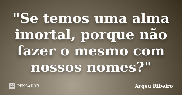"Se temos uma alma imortal, porque não fazer o mesmo com nossos nomes?"... Frase de Argeu Ribeiro.