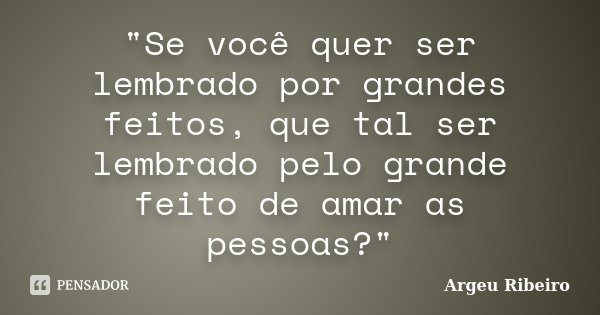 "Se você quer ser lembrado por grandes feitos, que tal ser lembrado pelo grande feito de amar as pessoas?"... Frase de Argeu Ribeiro.