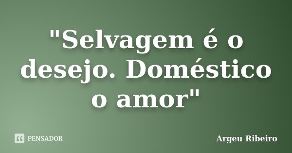 "Selvagem é o desejo. Doméstico o amor"... Frase de Argeu Ribeiro.
