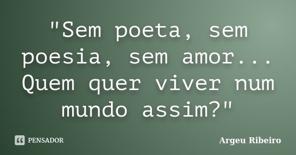 "Sem poeta, sem poesia, sem amor... Quem quer viver num mundo assim?"... Frase de Argeu Ribeiro.