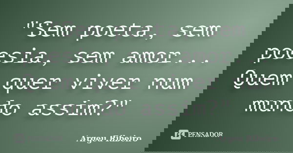 "Sem poeta, sem poesia, sem amor... Quem quer viver num mundo assim?"... Frase de Argeu Ribeiro.