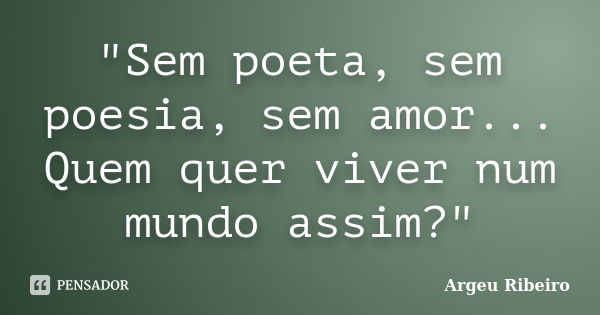 "Sem poeta, sem poesia, sem amor... Quem quer viver num mundo assim?"... Frase de Argeu Ribeiro.