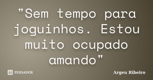 "Sem tempo para joguinhos. Estou muito ocupado amando"... Frase de Argeu Ribeiro.