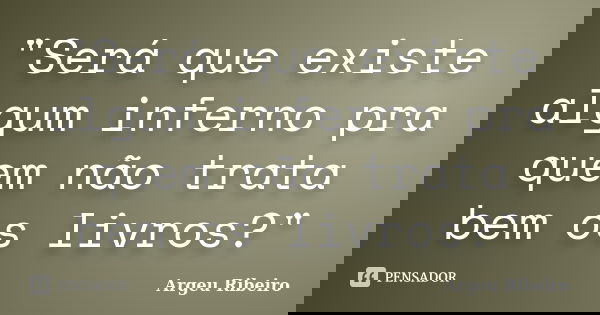 "Será que existe algum inferno pra quem não trata bem os livros?"... Frase de Argeu Ribeiro.