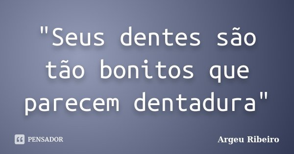 "Seus dentes são tão bonitos que parecem dentadura"... Frase de Argeu Ribeiro.