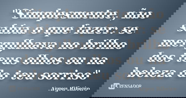 "Simplesmente, não sabia o que fazer: se mergulhava no brilho dos teus olhos ou na beleza do teu sorriso"... Frase de Argeu Ribeiro.