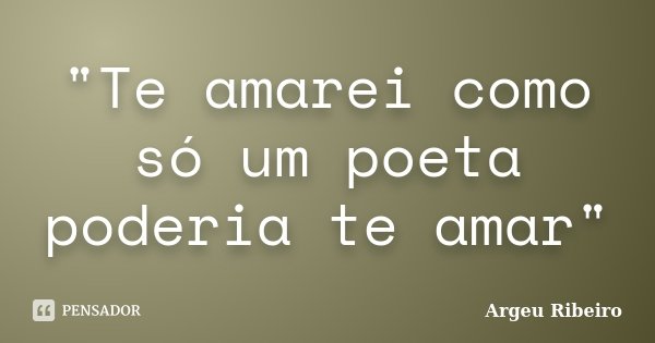 "Te amarei como só um poeta poderia te amar"... Frase de Argeu Ribeiro.