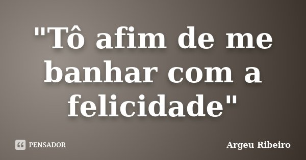 "Tô afim de me banhar com a felicidade"... Frase de Argeu Ribeiro.