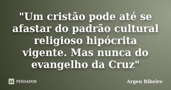 "Um cristão pode até se afastar do padrão cultural religioso hipócrita vigente. Mas nunca do evangelho da Cruz"... Frase de Argeu Ribeiro.
