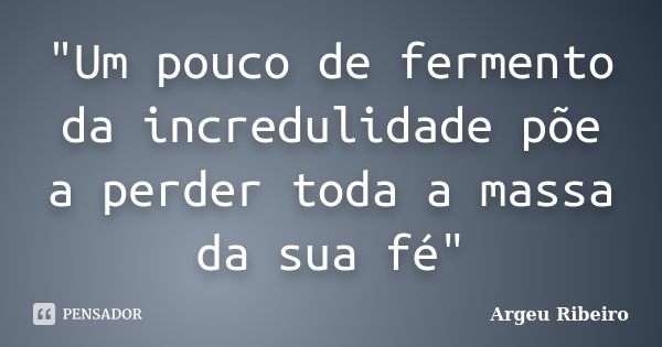 "Um pouco de fermento da incredulidade põe a perder toda a massa da sua fé"... Frase de Argeu Ribeiro.